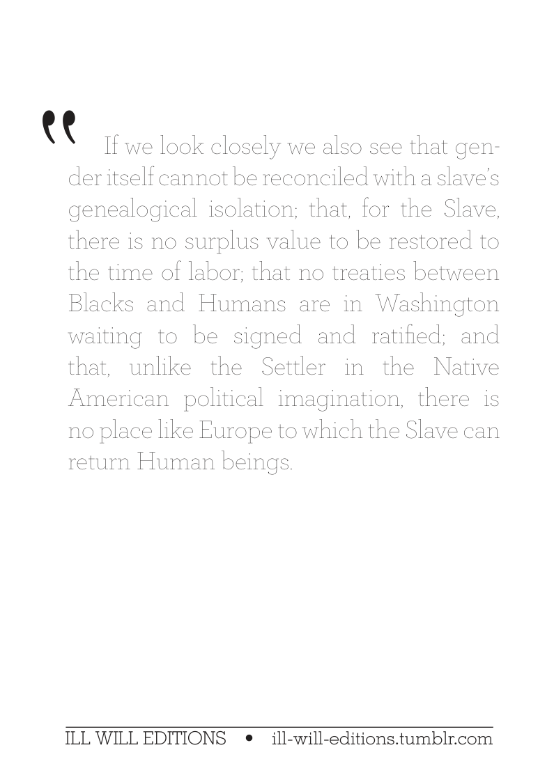 (( If v  ve look closely we also see that gen- der itself cannot be reconciled with a slave’s genealogical isolation; that, for the Slave, there is no surplus value to be restored to the time of labor; that no treaties between Blacks and Humans are in Washington waiting to be signed and ratified; and that, unlike the Settler in the Native American political imagination, there is no place like Europe to which the Slave can return Human beings  ILL WILL EDITIONS e ill-will-editions.tumblr.com 